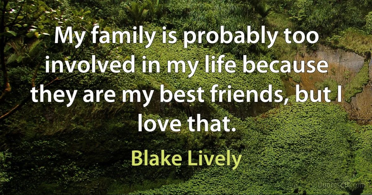 My family is probably too involved in my life because they are my best friends, but I love that. (Blake Lively)