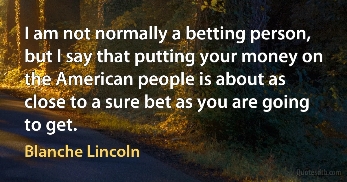 I am not normally a betting person, but I say that putting your money on the American people is about as close to a sure bet as you are going to get. (Blanche Lincoln)