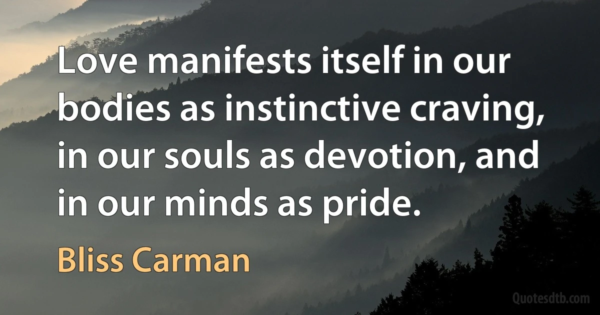 Love manifests itself in our bodies as instinctive craving, in our souls as devotion, and in our minds as pride. (Bliss Carman)