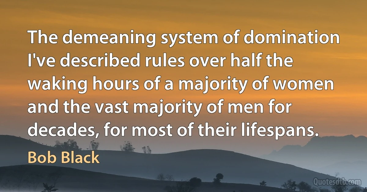 The demeaning system of domination I've described rules over half the waking hours of a majority of women and the vast majority of men for decades, for most of their lifespans. (Bob Black)