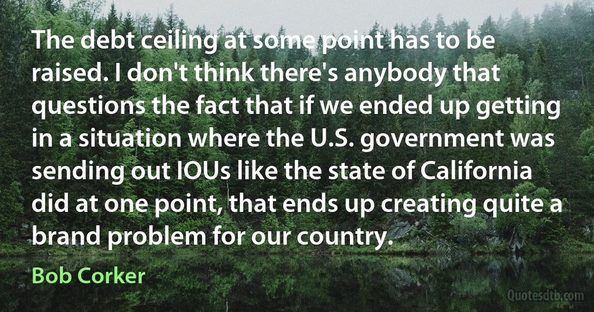 The debt ceiling at some point has to be raised. I don't think there's anybody that questions the fact that if we ended up getting in a situation where the U.S. government was sending out IOUs like the state of California did at one point, that ends up creating quite a brand problem for our country. (Bob Corker)