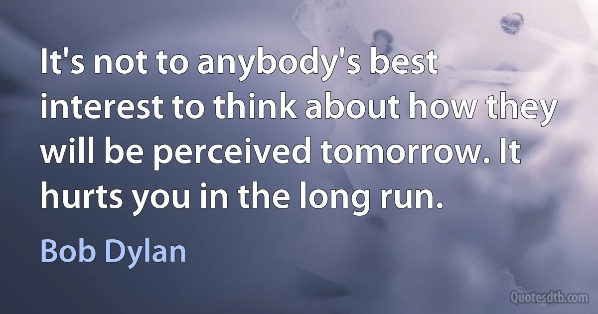 It's not to anybody's best interest to think about how they will be perceived tomorrow. It hurts you in the long run. (Bob Dylan)