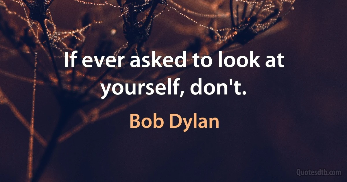 If ever asked to look at yourself, don't. (Bob Dylan)