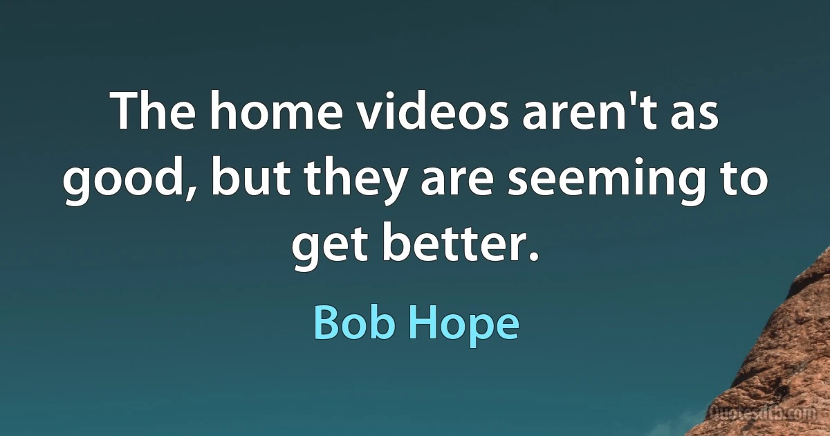 The home videos aren't as good, but they are seeming to get better. (Bob Hope)