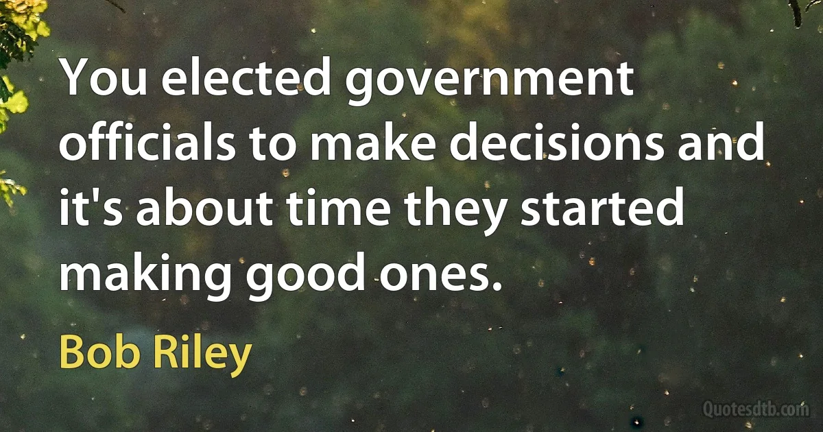 You elected government officials to make decisions and it's about time they started making good ones. (Bob Riley)