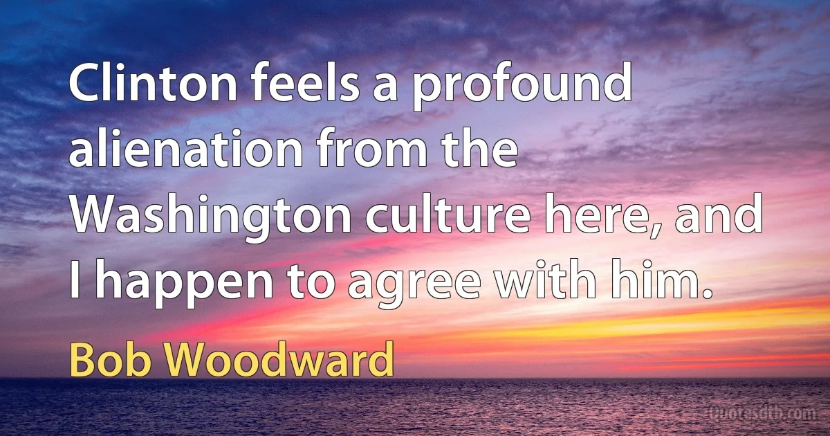 Clinton feels a profound alienation from the Washington culture here, and I happen to agree with him. (Bob Woodward)