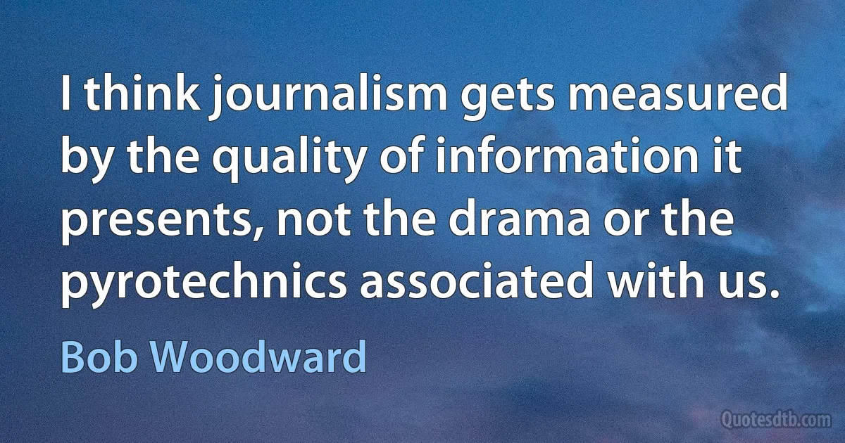 I think journalism gets measured by the quality of information it presents, not the drama or the pyrotechnics associated with us. (Bob Woodward)