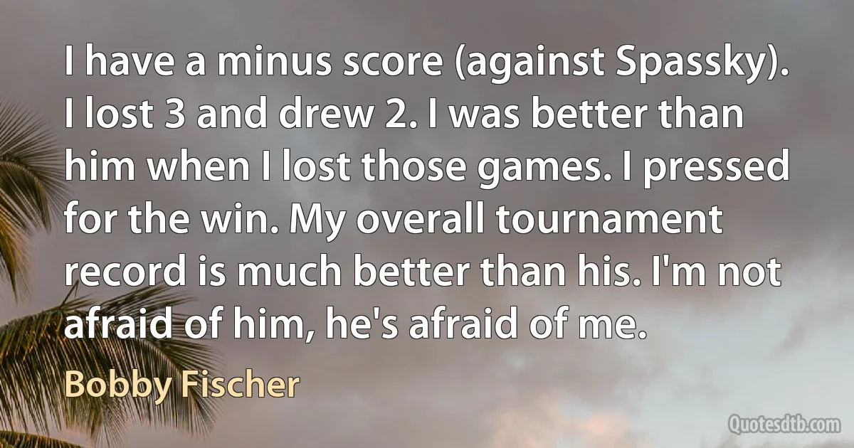 I have a minus score (against Spassky). I lost 3 and drew 2. I was better than him when I lost those games. I pressed for the win. My overall tournament record is much better than his. I'm not afraid of him, he's afraid of me. (Bobby Fischer)