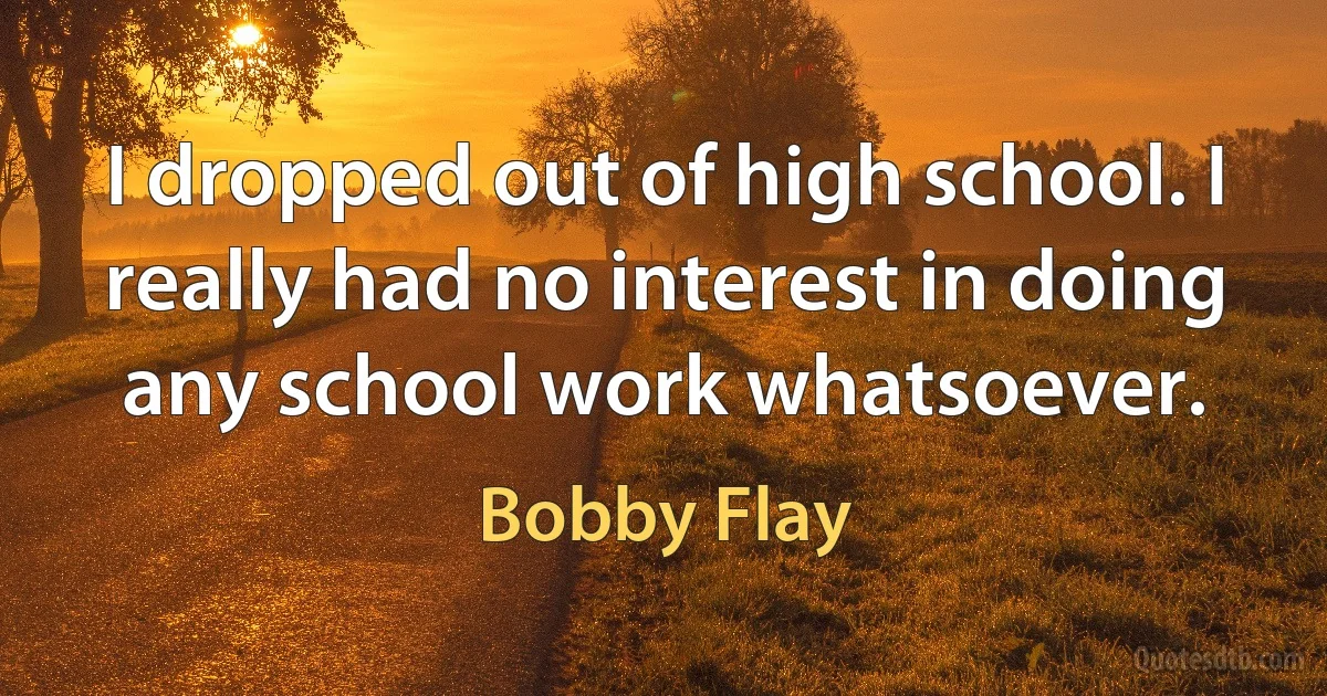 I dropped out of high school. I really had no interest in doing any school work whatsoever. (Bobby Flay)