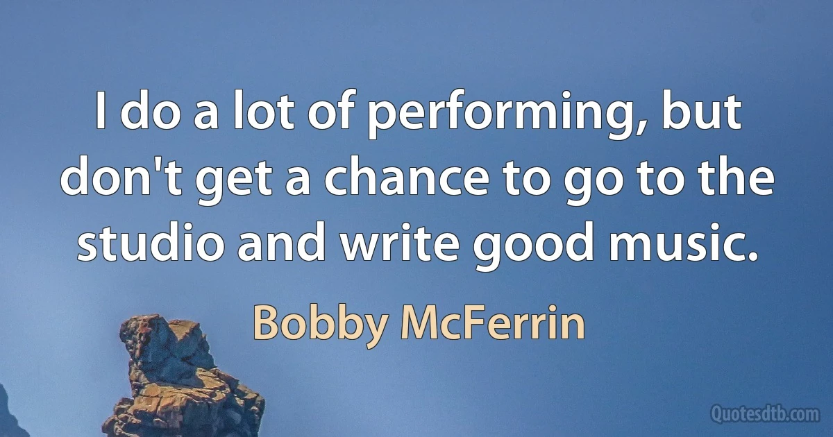 I do a lot of performing, but don't get a chance to go to the studio and write good music. (Bobby McFerrin)