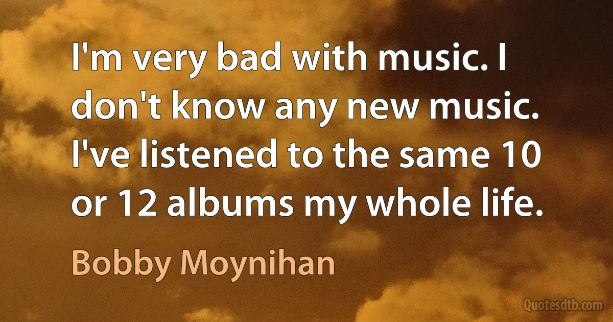 I'm very bad with music. I don't know any new music. I've listened to the same 10 or 12 albums my whole life. (Bobby Moynihan)