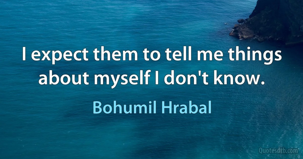 I expect them to tell me things about myself I don't know. (Bohumil Hrabal)