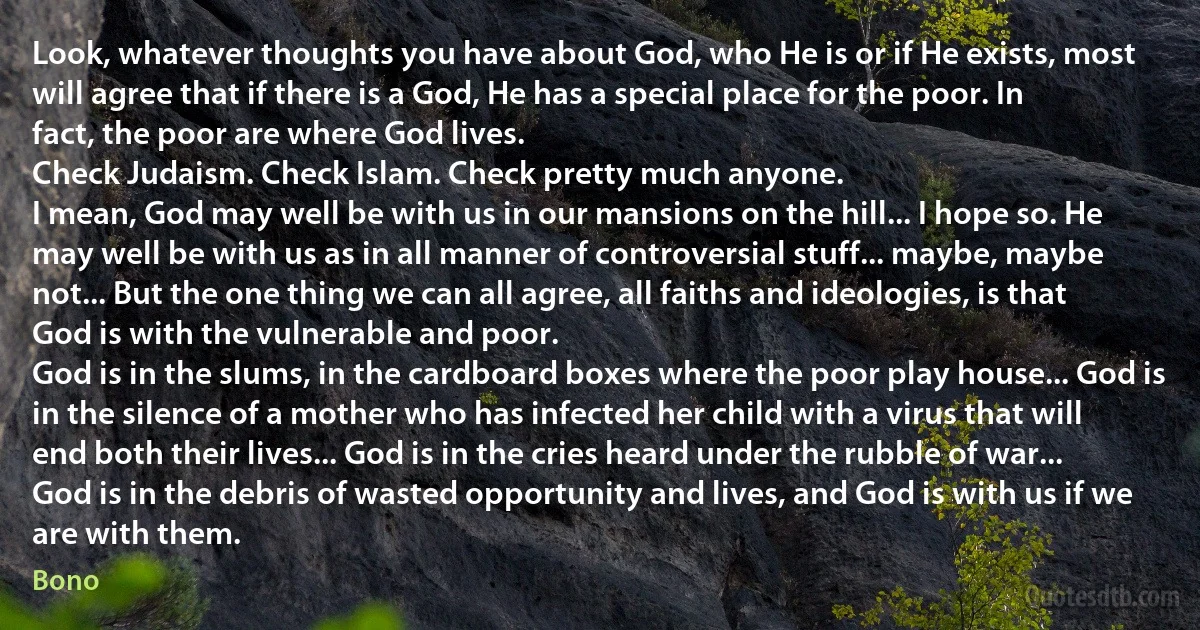 Look, whatever thoughts you have about God, who He is or if He exists, most will agree that if there is a God, He has a special place for the poor. In fact, the poor are where God lives.
Check Judaism. Check Islam. Check pretty much anyone.
I mean, God may well be with us in our mansions on the hill... I hope so. He may well be with us as in all manner of controversial stuff... maybe, maybe not... But the one thing we can all agree, all faiths and ideologies, is that God is with the vulnerable and poor.
God is in the slums, in the cardboard boxes where the poor play house... God is in the silence of a mother who has infected her child with a virus that will end both their lives... God is in the cries heard under the rubble of war... God is in the debris of wasted opportunity and lives, and God is with us if we are with them. (Bono)