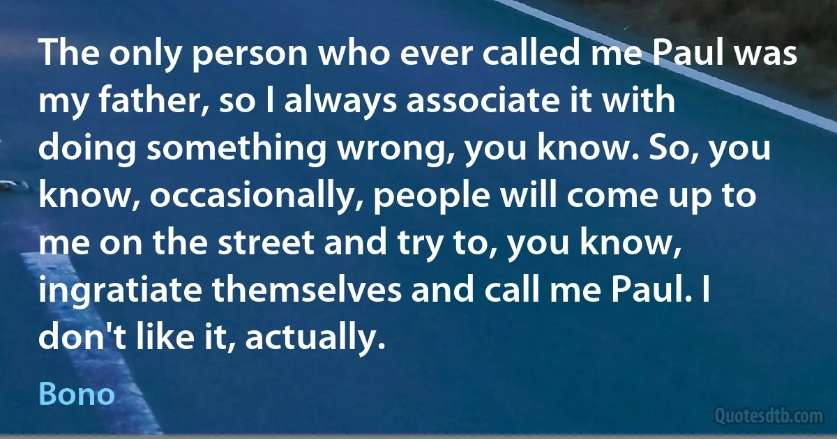 The only person who ever called me Paul was my father, so I always associate it with doing something wrong, you know. So, you know, occasionally, people will come up to me on the street and try to, you know, ingratiate themselves and call me Paul. I don't like it, actually. (Bono)