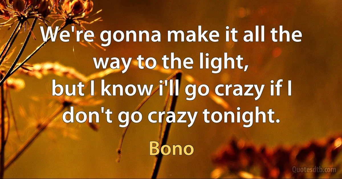 We're gonna make it all the way to the light,
but I know i'll go crazy if I don't go crazy tonight. (Bono)