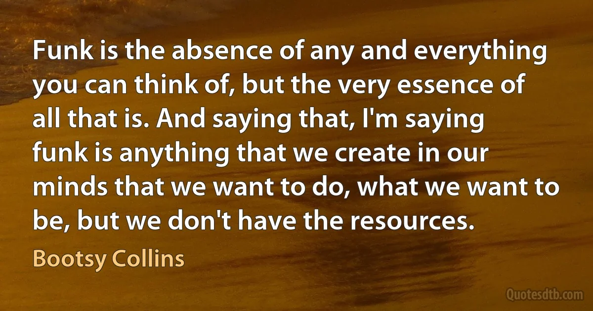 Funk is the absence of any and everything you can think of, but the very essence of all that is. And saying that, I'm saying funk is anything that we create in our minds that we want to do, what we want to be, but we don't have the resources. (Bootsy Collins)