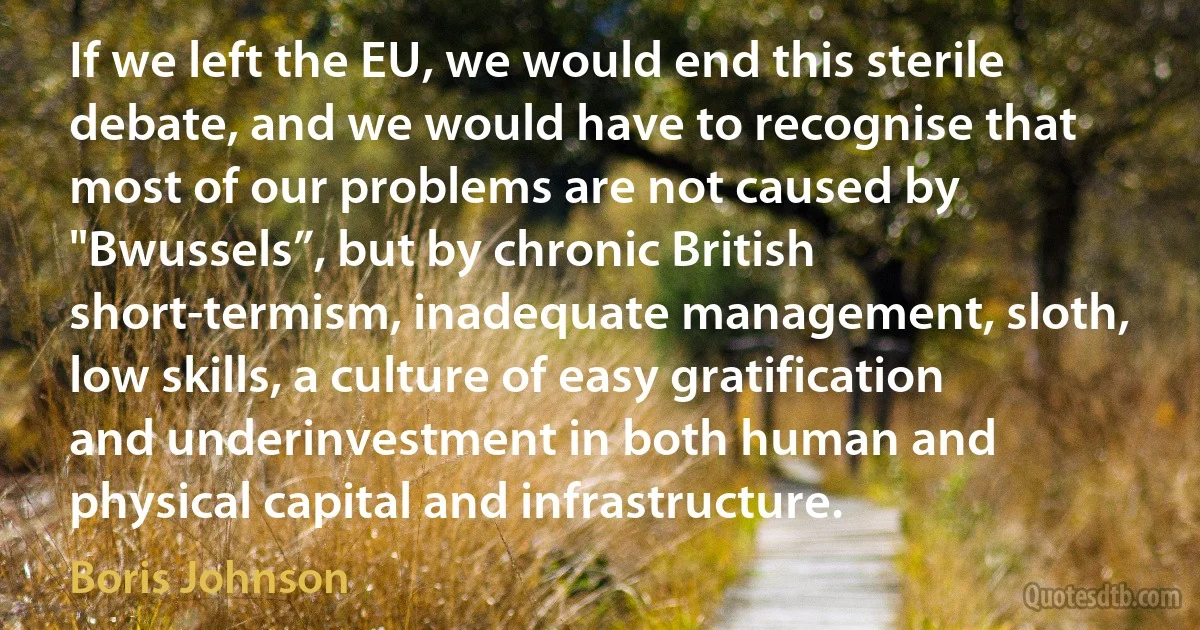 If we left the EU, we would end this sterile debate, and we would have to recognise that most of our problems are not caused by "Bwussels”, but by chronic British short-termism, inadequate management, sloth, low skills, a culture of easy gratification and underinvestment in both human and physical capital and infrastructure. (Boris Johnson)