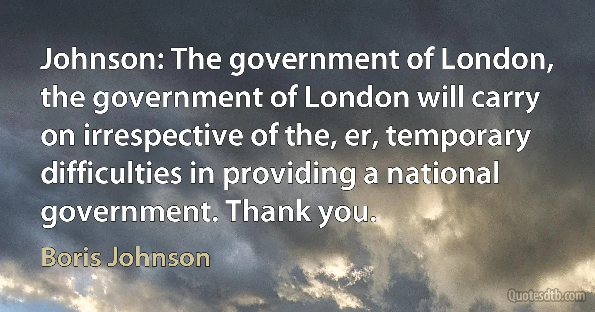 Johnson: The government of London, the government of London will carry on irrespective of the, er, temporary difficulties in providing a national government. Thank you. (Boris Johnson)