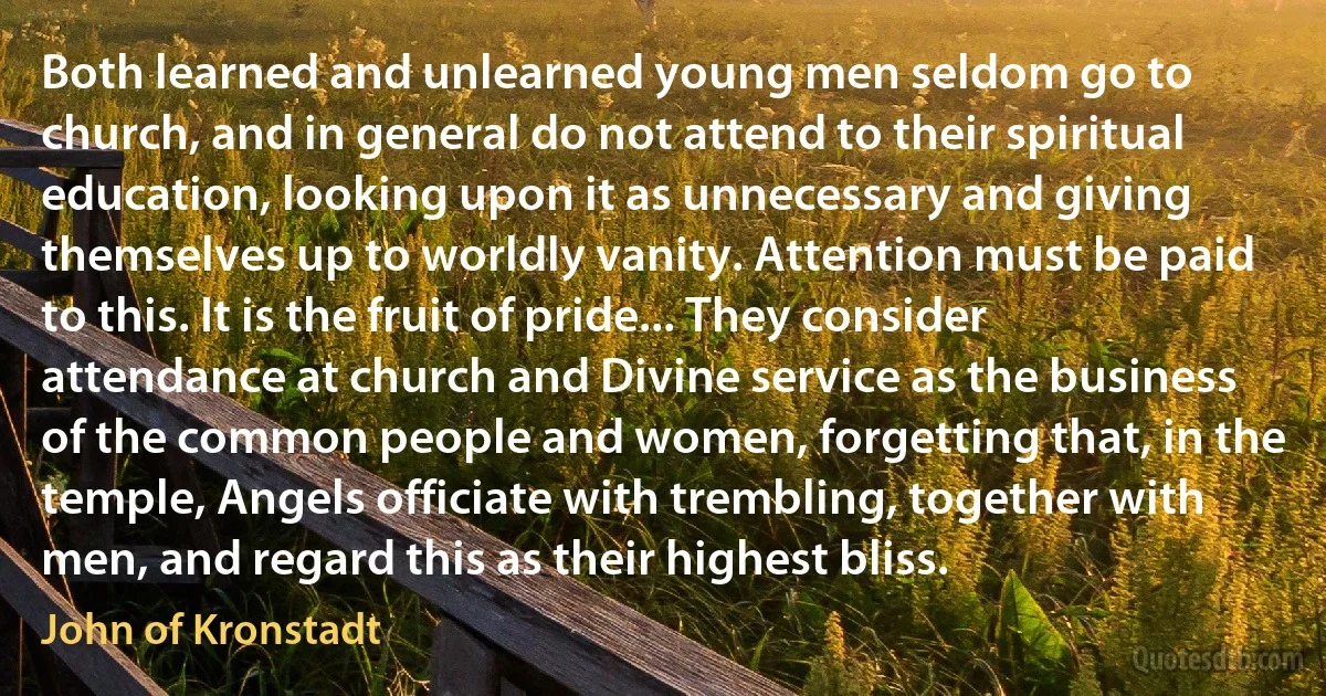 Both learned and unlearned young men seldom go to church, and in general do not attend to their spiritual education, looking upon it as unnecessary and giving themselves up to worldly vanity. Attention must be paid to this. It is the fruit of pride... They consider attendance at church and Divine service as the business of the common people and women, forgetting that, in the temple, Angels officiate with trembling, together with men, and regard this as their highest bliss. (John of Kronstadt)