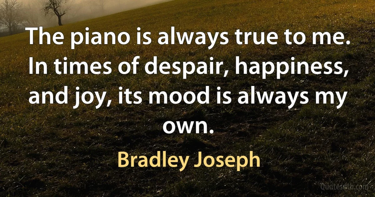 The piano is always true to me. In times of despair, happiness, and joy, its mood is always my own. (Bradley Joseph)