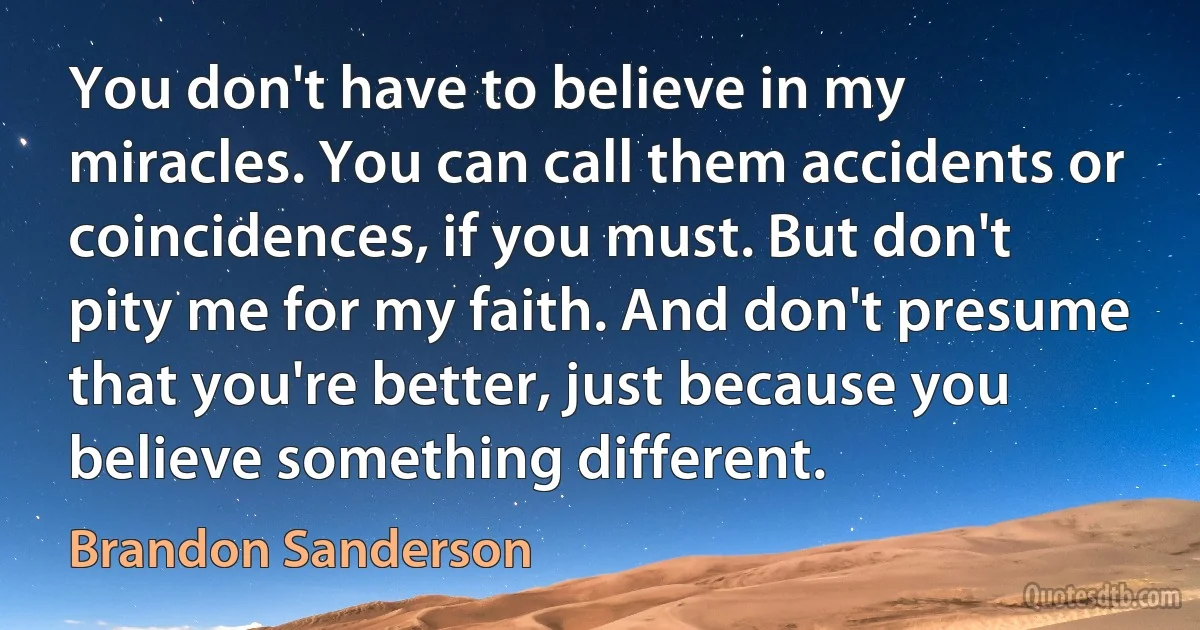 You don't have to believe in my miracles. You can call them accidents or coincidences, if you must. But don't pity me for my faith. And don't presume that you're better, just because you believe something different. (Brandon Sanderson)