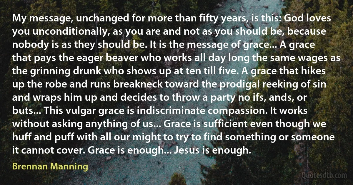 My message, unchanged for more than fifty years, is this: God loves you unconditionally, as you are and not as you should be, because nobody is as they should be. It is the message of grace... A grace that pays the eager beaver who works all day long the same wages as the grinning drunk who shows up at ten till five. A grace that hikes up the robe and runs breakneck toward the prodigal reeking of sin and wraps him up and decides to throw a party no ifs, ands, or buts... This vulgar grace is indiscriminate compassion. It works without asking anything of us... Grace is sufficient even though we huff and puff with all our might to try to find something or someone it cannot cover. Grace is enough... Jesus is enough. (Brennan Manning)