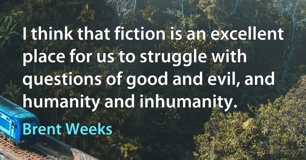 I think that fiction is an excellent place for us to struggle with questions of good and evil, and humanity and inhumanity. (Brent Weeks)