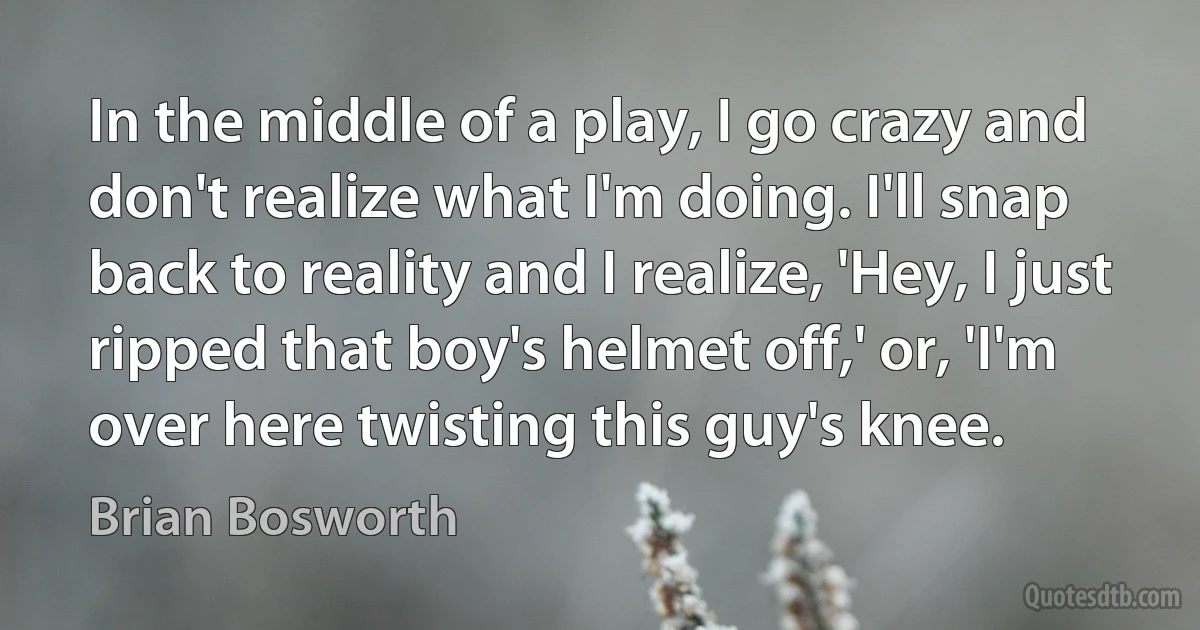 In the middle of a play, I go crazy and don't realize what I'm doing. I'll snap back to reality and I realize, 'Hey, I just ripped that boy's helmet off,' or, 'I'm over here twisting this guy's knee. (Brian Bosworth)