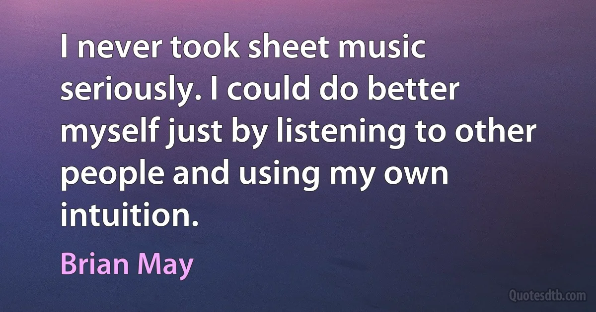 I never took sheet music seriously. I could do better myself just by listening to other people and using my own intuition. (Brian May)