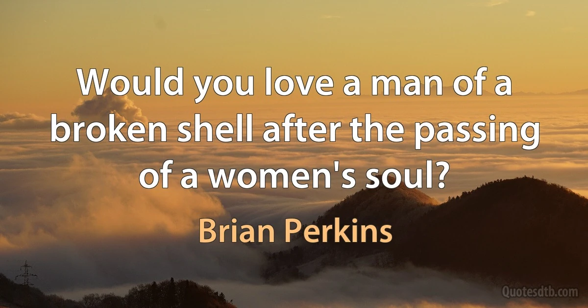 Would you love a man of a broken shell after the passing of a women's soul? (Brian Perkins)