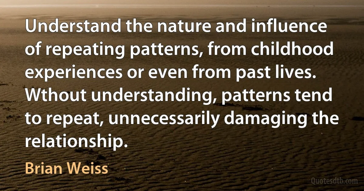 Understand the nature and influence of repeating patterns, from childhood experiences or even from past lives. Wthout understanding, patterns tend to repeat, unnecessarily damaging the relationship. (Brian Weiss)