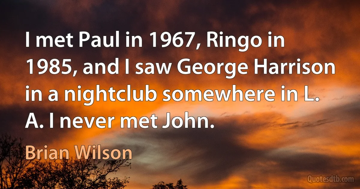 I met Paul in 1967, Ringo in 1985, and I saw George Harrison in a nightclub somewhere in L. A. I never met John. (Brian Wilson)