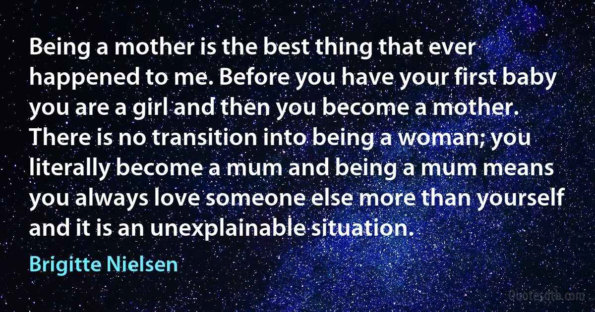 Being a mother is the best thing that ever happened to me. Before you have your first baby you are a girl and then you become a mother. There is no transition into being a woman; you literally become a mum and being a mum means you always love someone else more than yourself and it is an unexplainable situation. (Brigitte Nielsen)