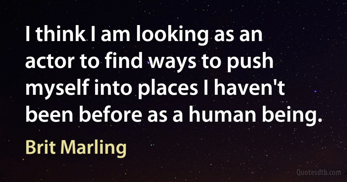 I think I am looking as an actor to find ways to push myself into places I haven't been before as a human being. (Brit Marling)