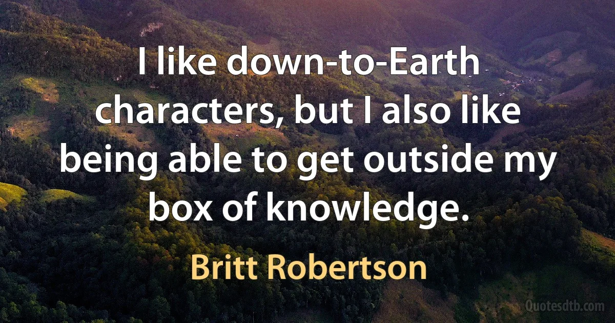 I like down-to-Earth characters, but I also like being able to get outside my box of knowledge. (Britt Robertson)