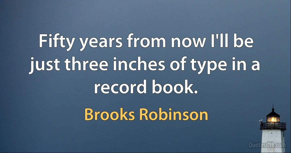 Fifty years from now I'll be just three inches of type in a record book. (Brooks Robinson)