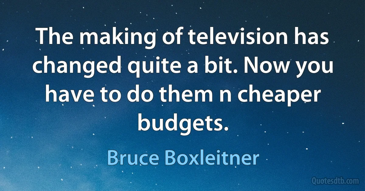 The making of television has changed quite a bit. Now you have to do them n cheaper budgets. (Bruce Boxleitner)