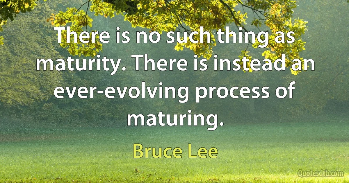 There is no such thing as maturity. There is instead an ever-evolving process of maturing. (Bruce Lee)