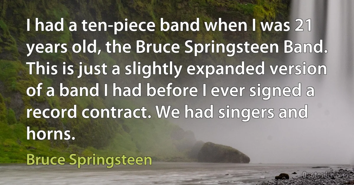 I had a ten-piece band when I was 21 years old, the Bruce Springsteen Band. This is just a slightly expanded version of a band I had before I ever signed a record contract. We had singers and horns. (Bruce Springsteen)