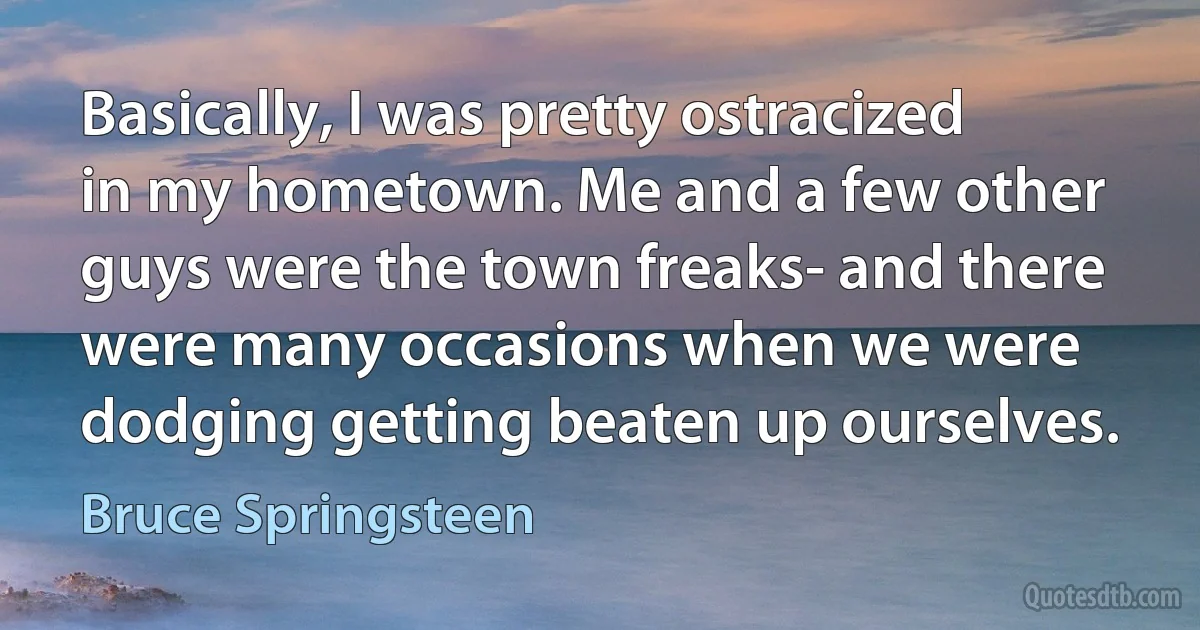 Basically, I was pretty ostracized in my hometown. Me and a few other guys were the town freaks- and there were many occasions when we were dodging getting beaten up ourselves. (Bruce Springsteen)