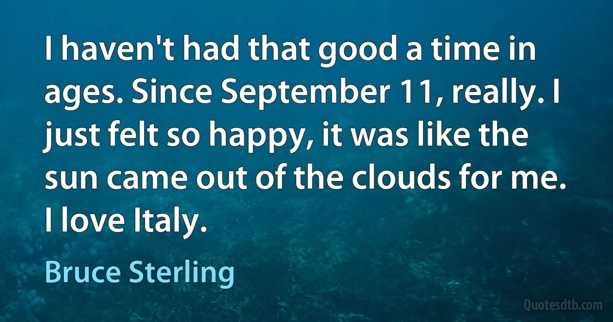 I haven't had that good a time in ages. Since September 11, really. I just felt so happy, it was like the sun came out of the clouds for me. I love Italy. (Bruce Sterling)