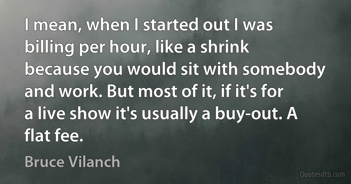 I mean, when I started out I was billing per hour, like a shrink because you would sit with somebody and work. But most of it, if it's for a live show it's usually a buy-out. A flat fee. (Bruce Vilanch)