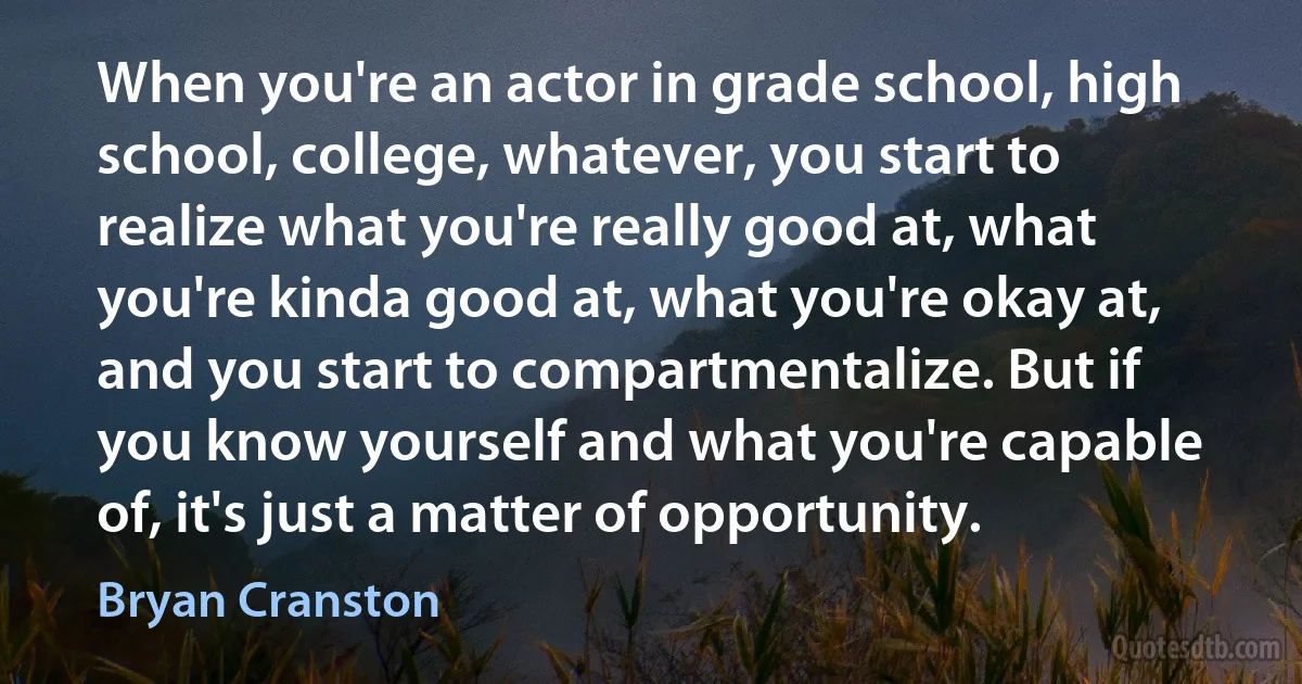 When you're an actor in grade school, high school, college, whatever, you start to realize what you're really good at, what you're kinda good at, what you're okay at, and you start to compartmentalize. But if you know yourself and what you're capable of, it's just a matter of opportunity. (Bryan Cranston)