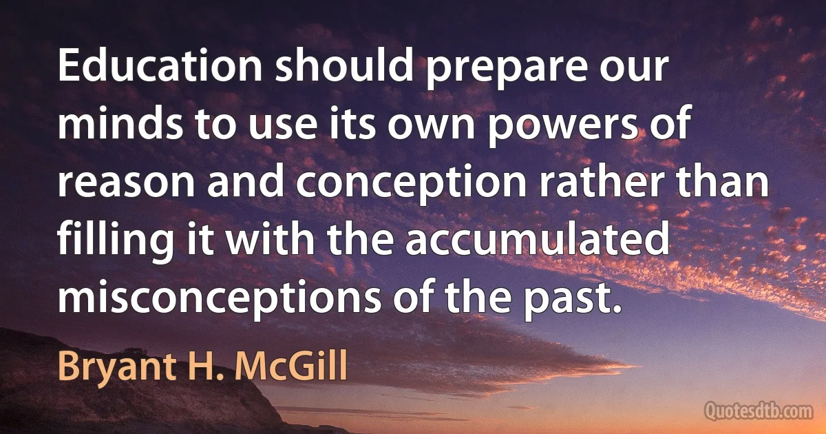 Education should prepare our minds to use its own powers of reason and conception rather than filling it with the accumulated misconceptions of the past. (Bryant H. McGill)