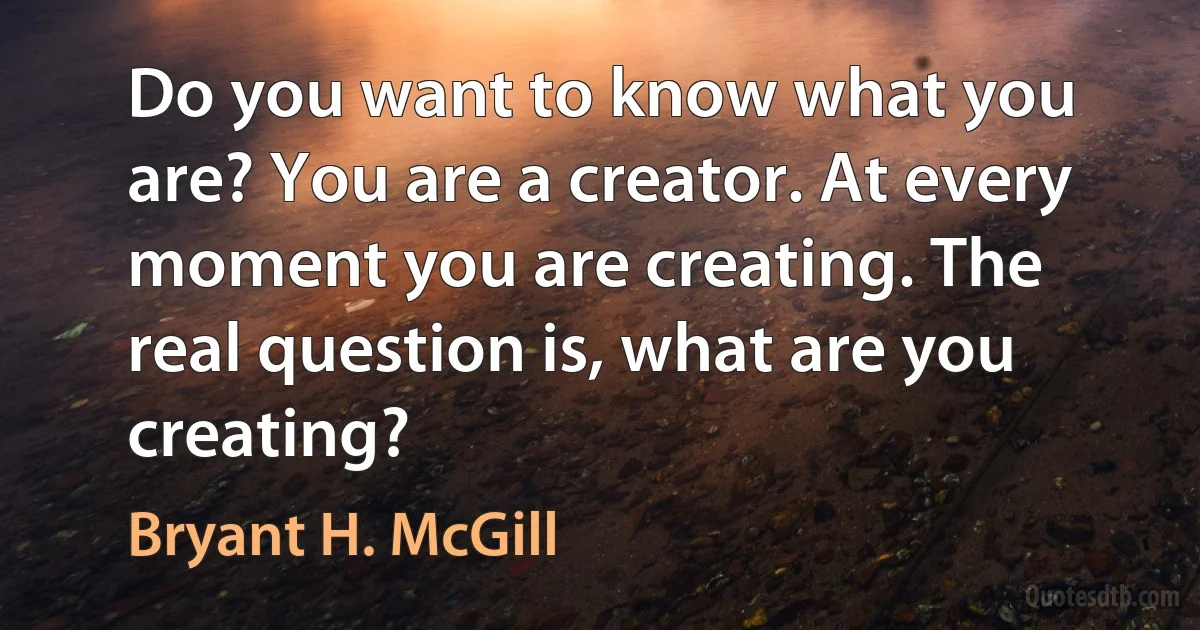 Do you want to know what you are? You are a creator. At every moment you are creating. The real question is, what are you creating? (Bryant H. McGill)