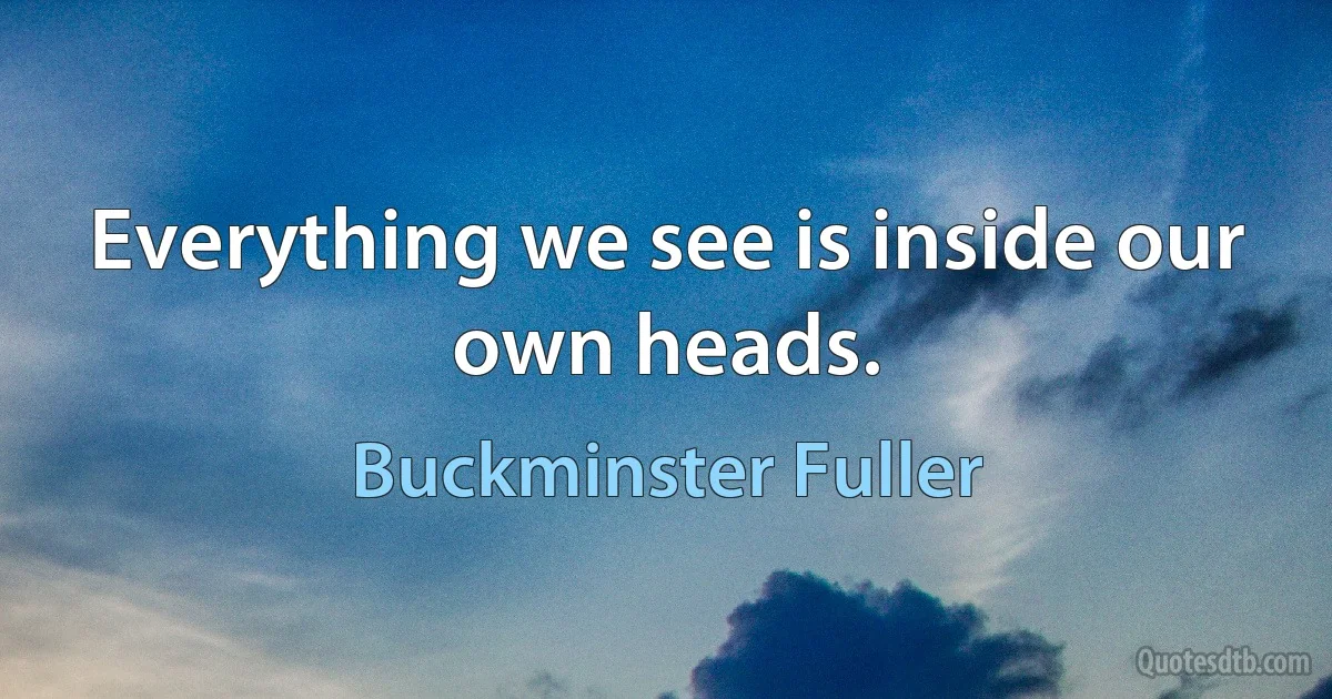 Everything we see is inside our own heads. (Buckminster Fuller)