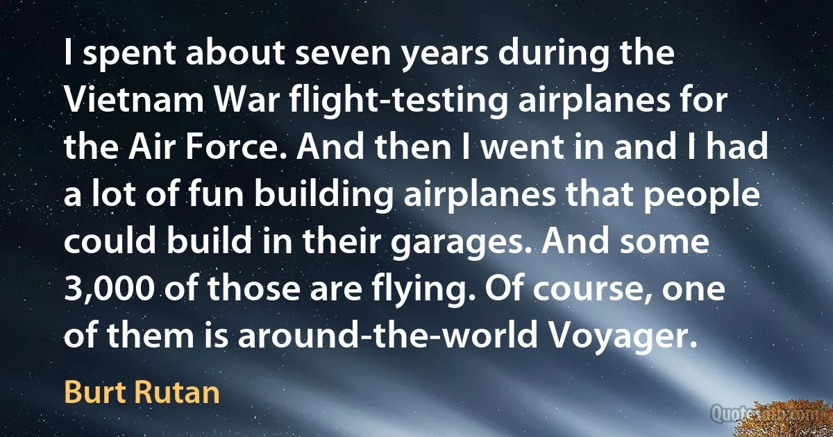 I spent about seven years during the Vietnam War flight-testing airplanes for the Air Force. And then I went in and I had a lot of fun building airplanes that people could build in their garages. And some 3,000 of those are flying. Of course, one of them is around-the-world Voyager. (Burt Rutan)