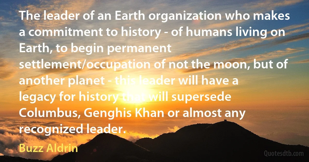 The leader of an Earth organization who makes a commitment to history - of humans living on Earth, to begin permanent settlement/occupation of not the moon, but of another planet - this leader will have a legacy for history that will supersede Columbus, Genghis Khan or almost any recognized leader. (Buzz Aldrin)