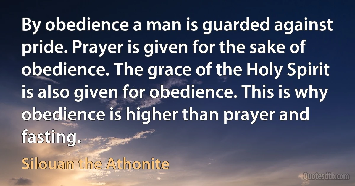 By obedience a man is guarded against pride. Prayer is given for the sake of obedience. The grace of the Holy Spirit is also given for obedience. This is why obedience is higher than prayer and fasting. (Silouan the Athonite)
