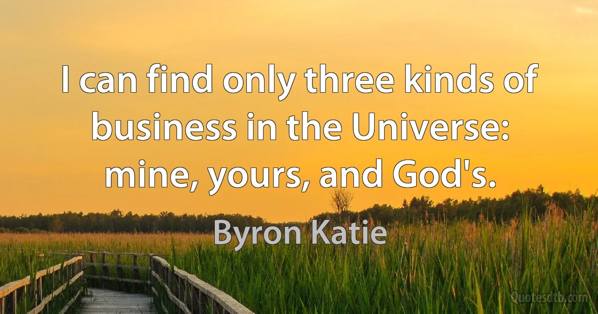 I can find only three kinds of business in the Universe: mine, yours, and God's. (Byron Katie)